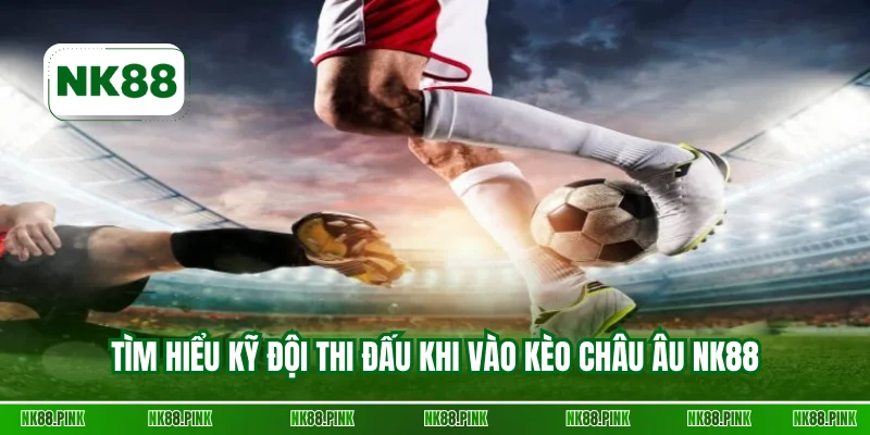 Tìm hiểu kỹ đội thi đấu khi vào kèo châu Âu NK88